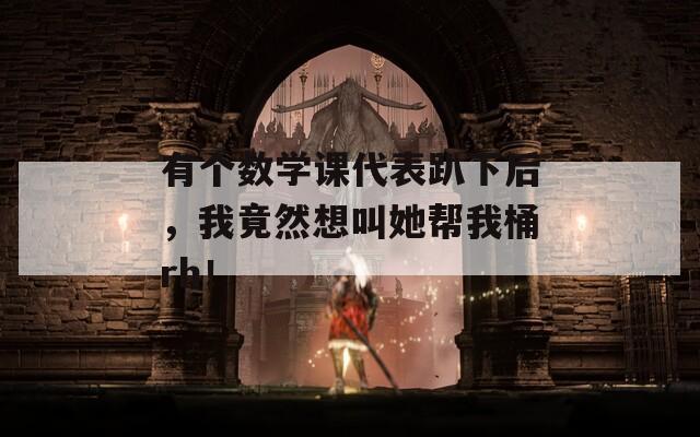 有个数学课代表趴下后，我竟然想叫她帮我桶rh！