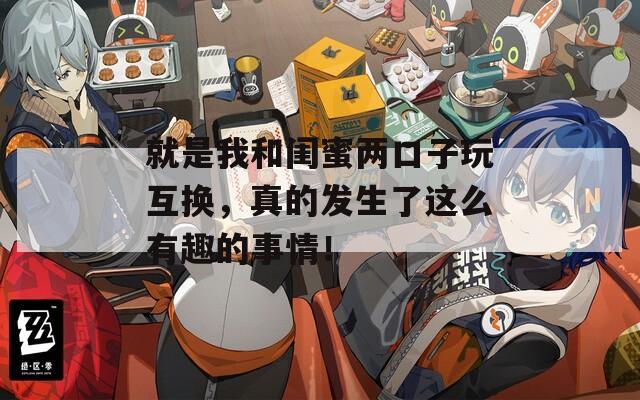 就是我和闺蜜两口子玩互换，真的发生了这么有趣的事情！