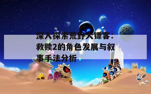 深入探索荒野大镖客：救赎2的角色发展与叙事手法分析