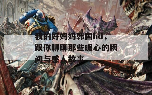 我的好妈妈韩国hd，跟你聊聊那些暖心的瞬间与感人故事