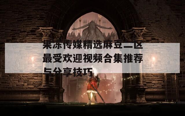 果冻传媒精选麻豆二区最受欢迎视频合集推荐与分享技巧
