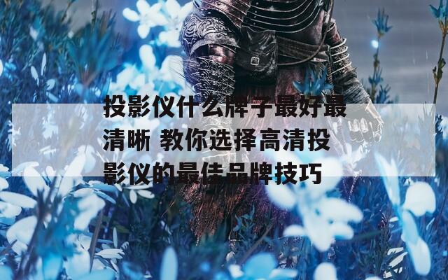 投影仪什么牌子最好最清晰 教你选择高清投影仪的最佳品牌技巧