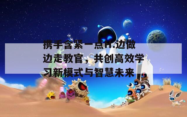 携手含紧一点H.边做边走教官，共创高效学习新模式与智慧未来