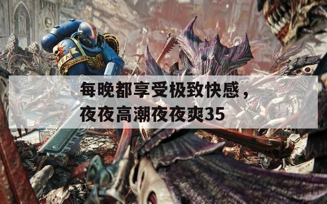 每晚都享受极致快感，夜夜高潮夜夜爽35