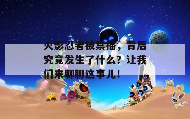 火影忍者被禁播，背后究竟发生了什么？让我们来聊聊这事儿！