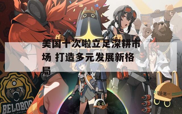美国十次啦立足深耕市场 打造多元发展新格局