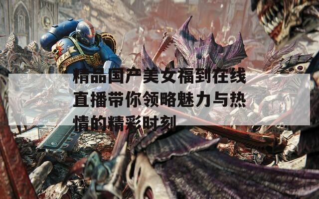 精品国产美女福到在线直播带你领略魅力与热情的精彩时刻