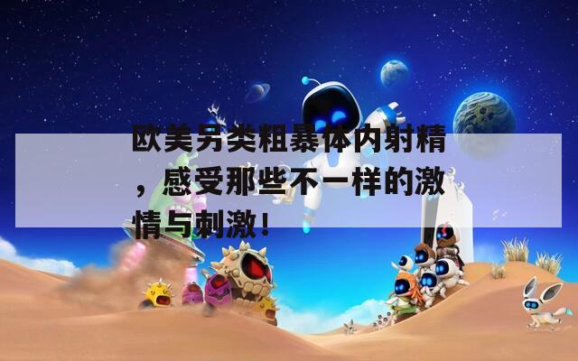 欧美另类粗暴体内射精，感受那些不一样的激情与刺激！