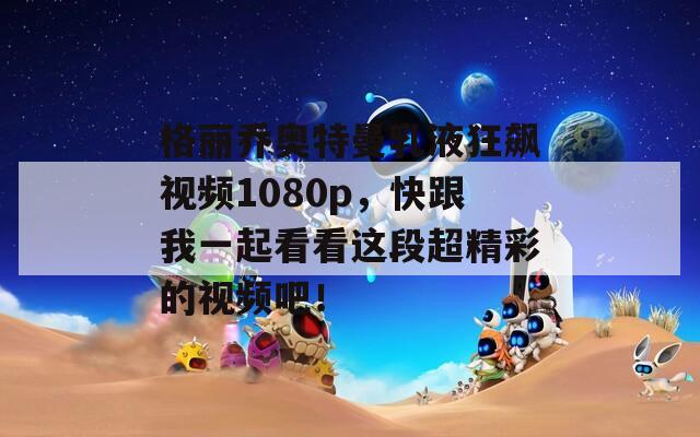 格丽乔奥特曼乳液狂飙视频1080p，快跟我一起看看这段超精彩的视频吧！