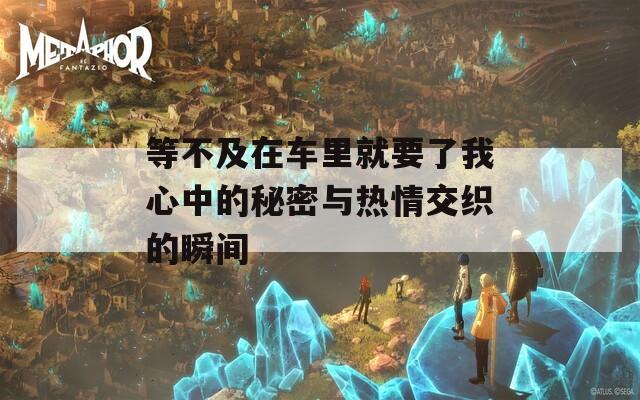 等不及在车里就要了我心中的秘密与热情交织的瞬间