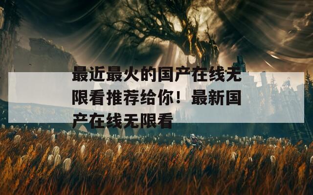 最近最火的国产在线无限看推荐给你！最新国产在线无限看