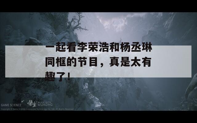 一起看李荣浩和杨丞琳同框的节目，真是太有趣了！