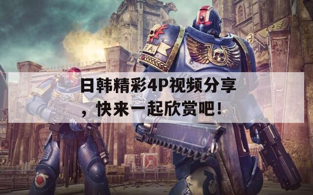 日韩精彩4P视频分享，快来一起欣赏吧！