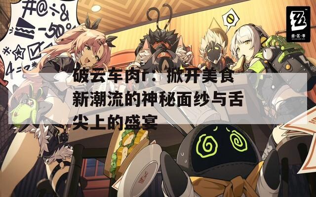 破云车肉r：掀开美食新潮流的神秘面纱与舌尖上的盛宴