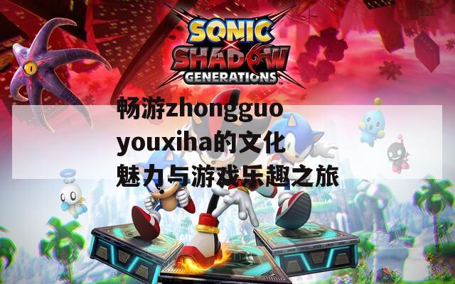 畅游zhongguoyouxiha的文化魅力与游戏乐趣之旅
