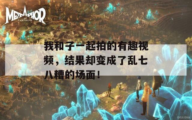 我和子一起拍的有趣视频，结果却变成了乱七八糟的场面！