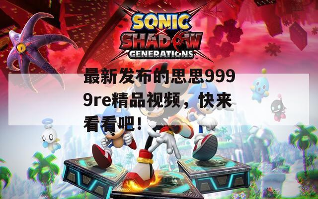 最新发布的思思9999re精品视频，快来看看吧！
