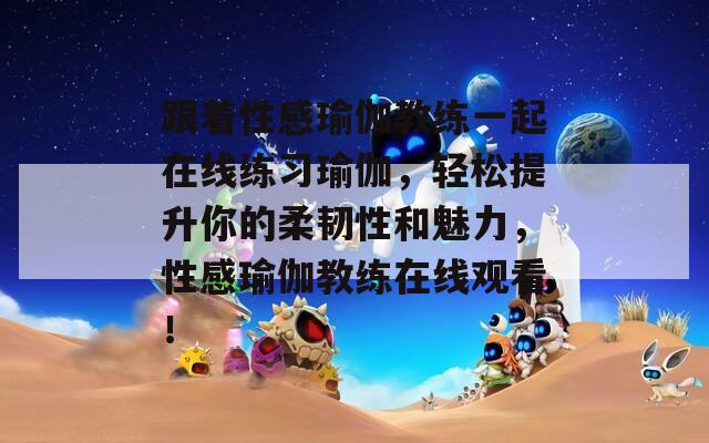 跟着性感瑜伽教练一起在线练习瑜伽，轻松提升你的柔韧性和魅力，性感瑜伽教练在线观看！