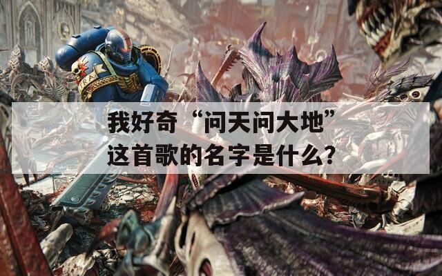 我好奇“问天问大地”这首歌的名字是什么？