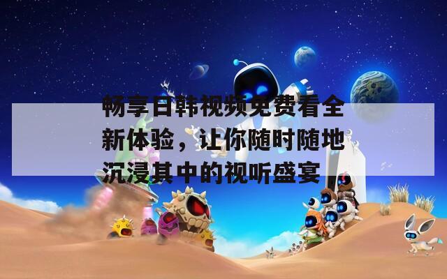 畅享日韩视频免费看全新体验，让你随时随地沉浸其中的视听盛宴