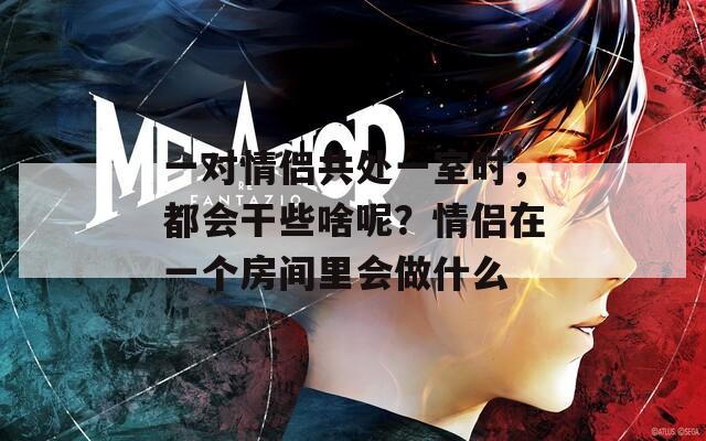 一对情侣共处一室时，都会干些啥呢？情侣在一个房间里会做什么