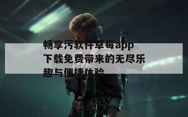 畅享污软件草莓app下载免费带来的无尽乐趣与便捷体验