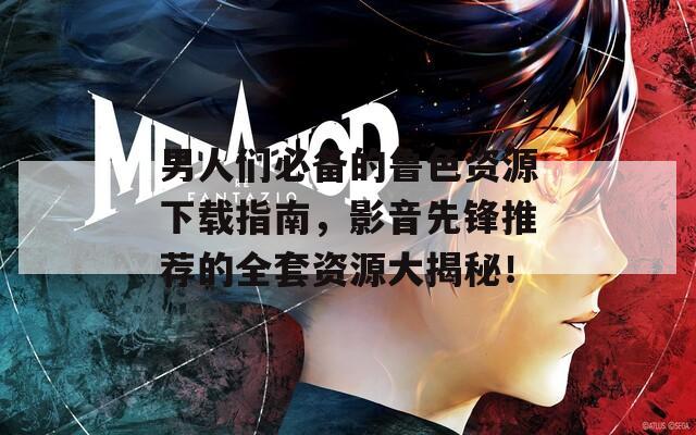 男人们必备的鲁色资源下载指南，影音先锋推荐的全套资源大揭秘！