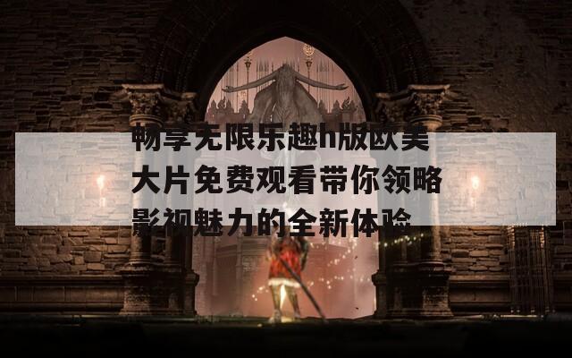 畅享无限乐趣h版欧美大片免费观看带你领略影视魅力的全新体验