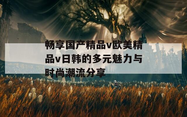 畅享国产精品v欧美精品v日韩的多元魅力与时尚潮流分享