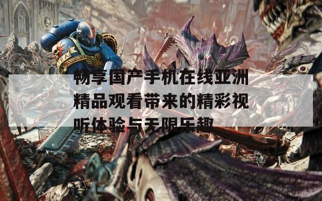 畅享国产手机在线亚洲精品观看带来的精彩视听体验与无限乐趣