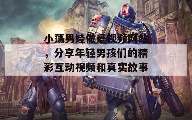 小荡男娃做爰视频网站，分享年轻男孩们的精彩互动视频和真实故事。