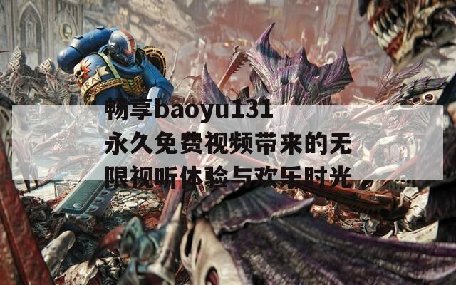 畅享baoyu131永久免费视频带来的无限视听体验与欢乐时光