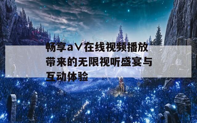 畅享a∨在线视频播放带来的无限视听盛宴与互动体验