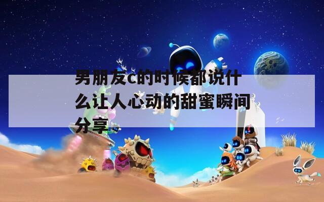 男朋友c的时候都说什么让人心动的甜蜜瞬间分享