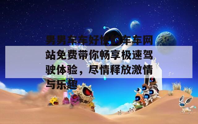 男男车车好快的车车网站免费带你畅享极速驾驶体验，尽情释放激情与乐趣