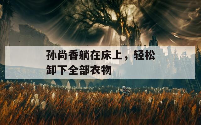 孙尚香躺在床上，轻松卸下全部衣物