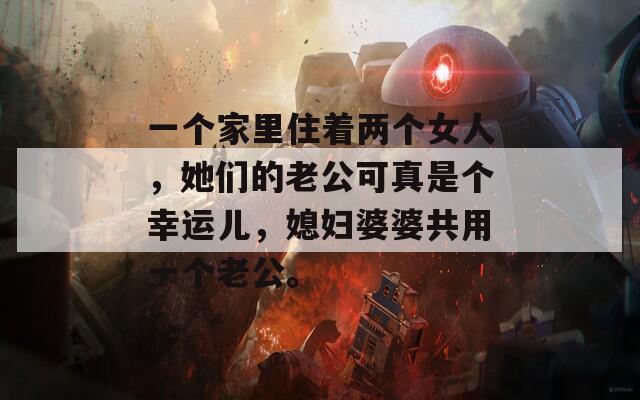 一个家里住着两个女人，她们的老公可真是个幸运儿，媳妇婆婆共用一个老公。