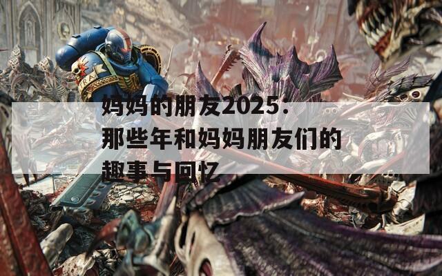 妈妈的朋友2025：那些年和妈妈朋友们的趣事与回忆