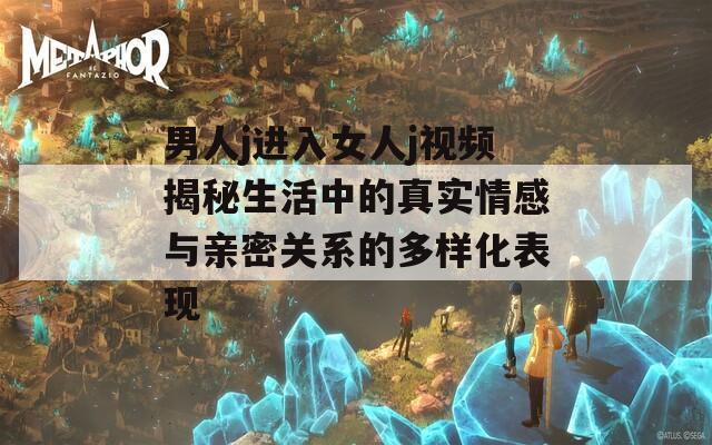 男人j进入女人j视频揭秘生活中的真实情感与亲密关系的多样化表现