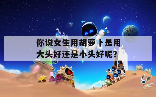 你说女生用胡萝卜是用大头好还是小头好呢？