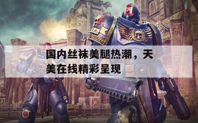 国内丝袜美腿热潮，天美在线精彩呈现