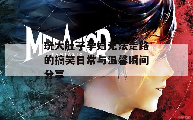 玩大肚子孕妇无法走路的搞笑日常与温馨瞬间分享