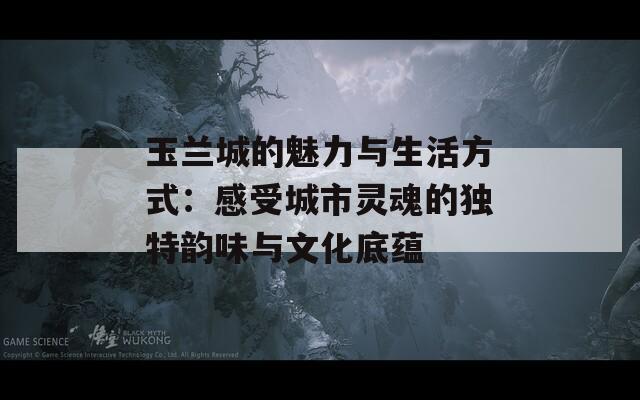 玉兰城的魅力与生活方式：感受城市灵魂的独特韵味与文化底蕴