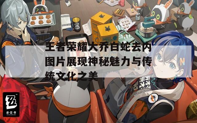 王者荣耀大乔白蛇去内图片展现神秘魅力与传统文化之美