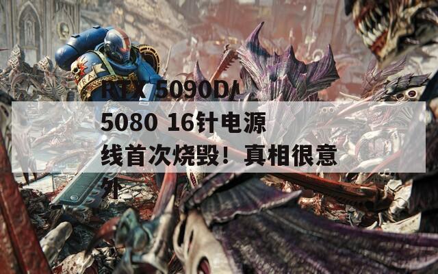 RTX 5090D/5080 16针电源线首次烧毁！真相很意外