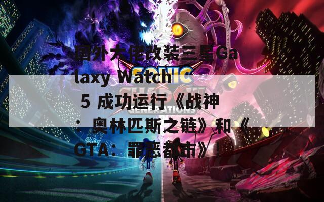 国外大佬改装三星Galaxy Watch 5 成功运行《战神：奥林匹斯之链》和《GTA：罪恶都市》!