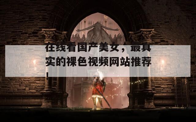 在线看国产美女，最真实的裸色视频网站推荐！