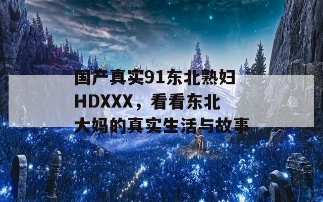 国产真实91东北熟妇HDXXX，看看东北大妈的真实生活与故事