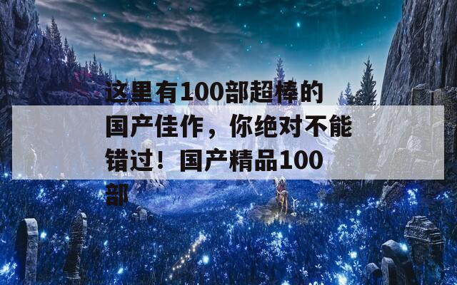 这里有100部超棒的国产佳作，你绝对不能错过！国产精品100部