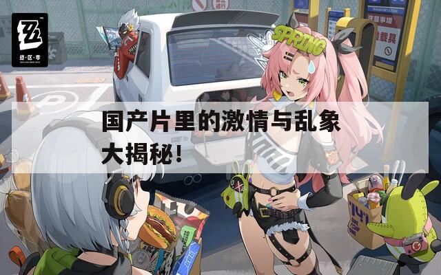 国产片里的激情与乱象大揭秘！